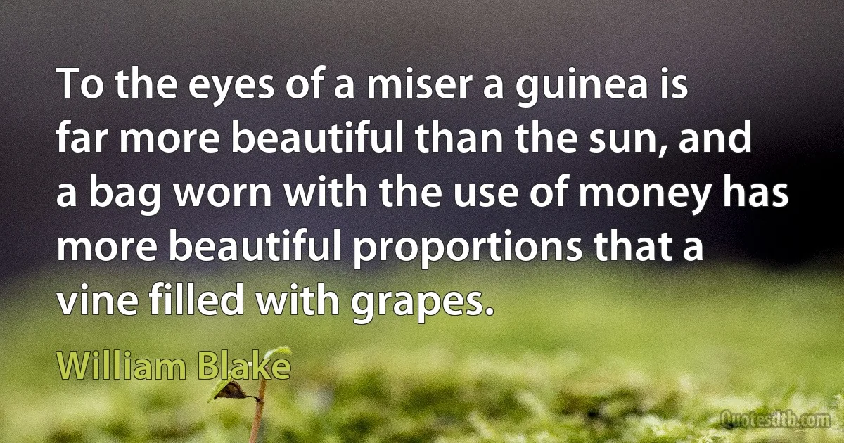 To the eyes of a miser a guinea is far more beautiful than the sun, and a bag worn with the use of money has more beautiful proportions that a vine filled with grapes. (William Blake)