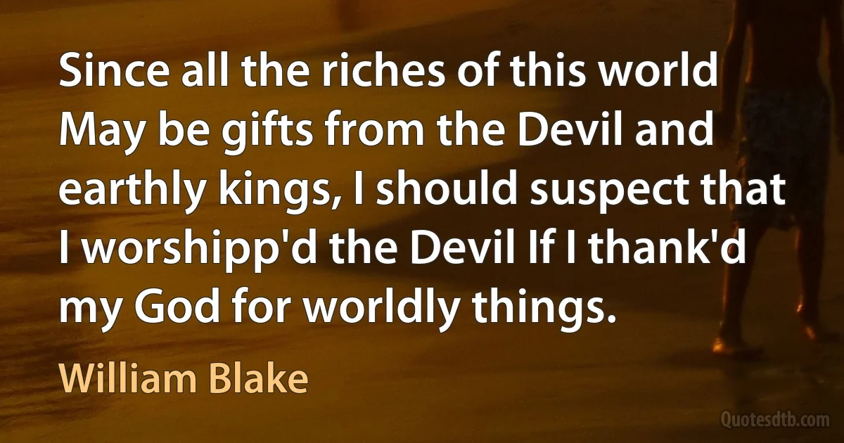 Since all the riches of this world May be gifts from the Devil and earthly kings, I should suspect that I worshipp'd the Devil If I thank'd my God for worldly things. (William Blake)