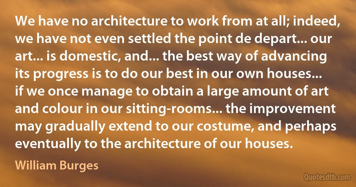 We have no architecture to work from at all; indeed, we have not even settled the point de depart... our art... is domestic, and... the best way of advancing its progress is to do our best in our own houses... if we once manage to obtain a large amount of art and colour in our sitting-rooms... the improvement may gradually extend to our costume, and perhaps eventually to the architecture of our houses. (William Burges)