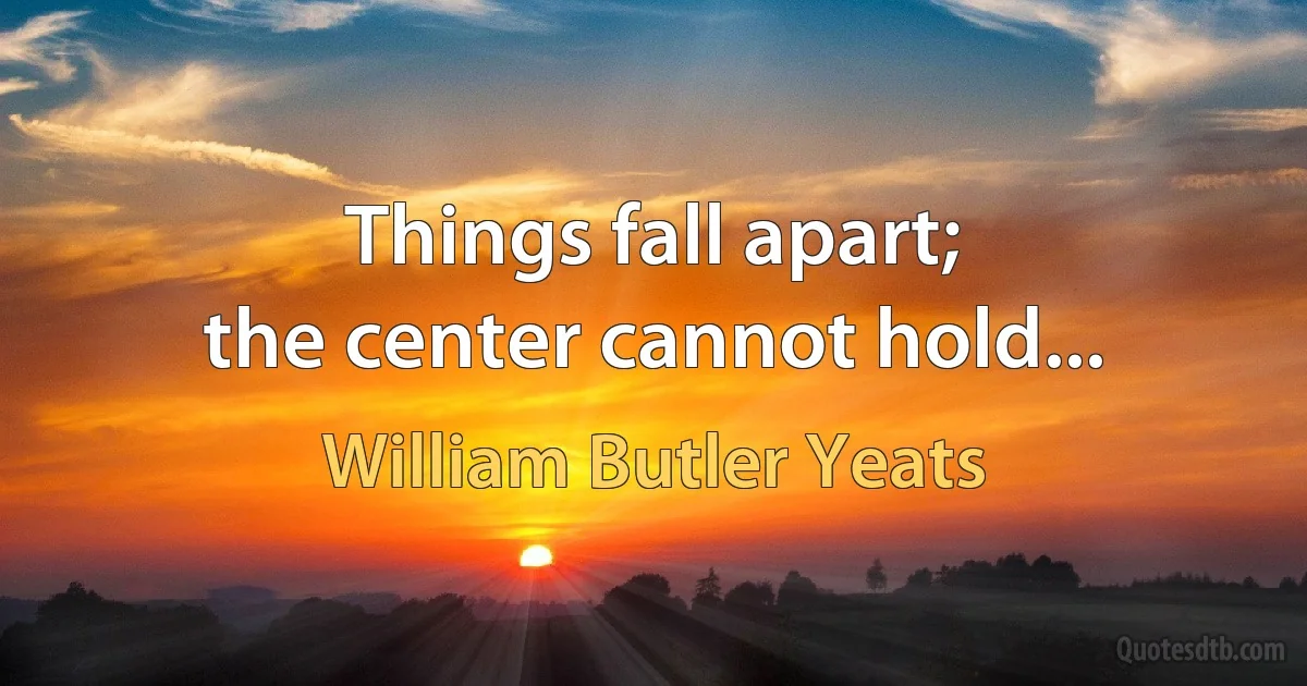 Things fall apart;
the center cannot hold... (William Butler Yeats)