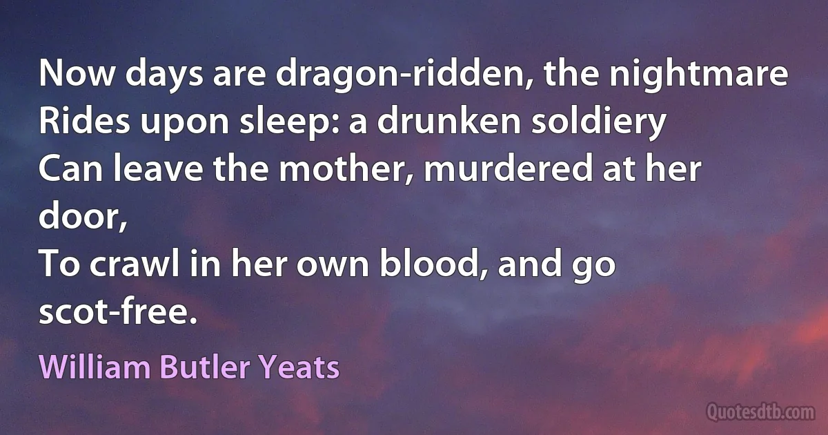 Now days are dragon-ridden, the nightmare
Rides upon sleep: a drunken soldiery
Can leave the mother, murdered at her door,
To crawl in her own blood, and go scot-free. (William Butler Yeats)