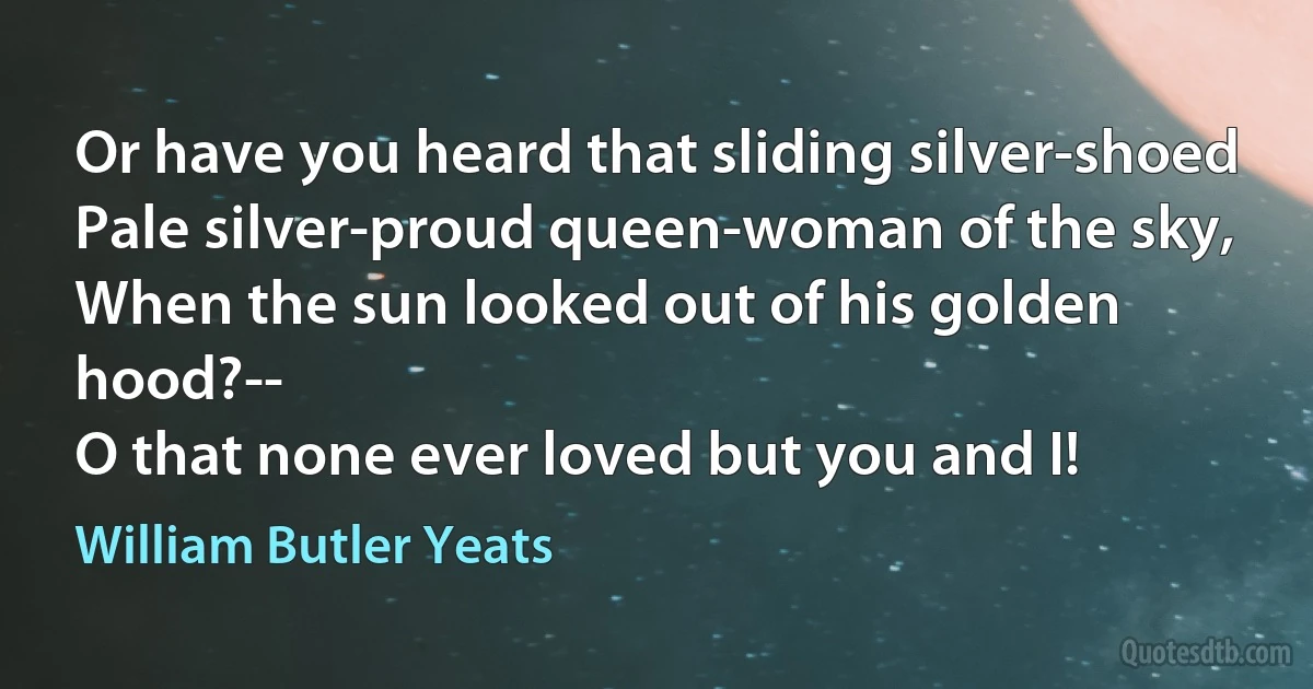 Or have you heard that sliding silver-shoed
Pale silver-proud queen-woman of the sky,
When the sun looked out of his golden hood?--
O that none ever loved but you and I! (William Butler Yeats)