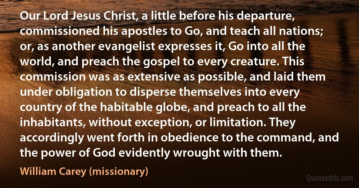 Our Lord Jesus Christ, a little before his departure, commissioned his apostles to Go, and teach all nations; or, as another evangelist expresses it, Go into all the world, and preach the gospel to every creature. This commission was as extensive as possible, and laid them under obligation to disperse themselves into every country of the habitable globe, and preach to all the inhabitants, without exception, or limitation. They accordingly went forth in obedience to the command, and the power of God evidently wrought with them. (William Carey (missionary))