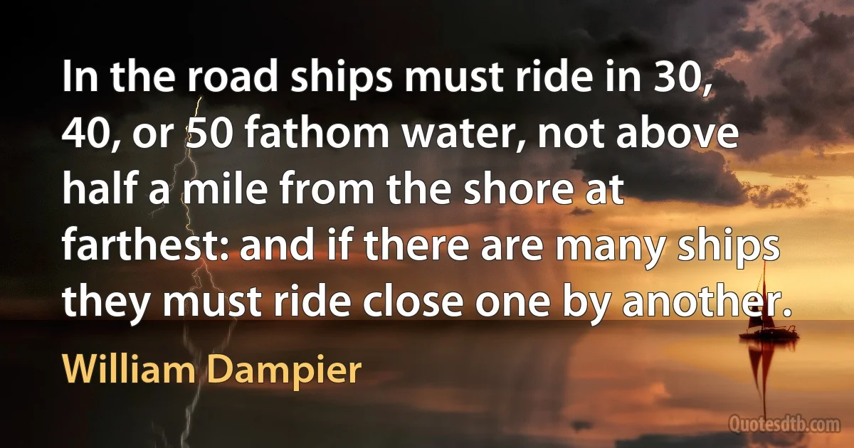 In the road ships must ride in 30, 40, or 50 fathom water, not above half a mile from the shore at farthest: and if there are many ships they must ride close one by another. (William Dampier)