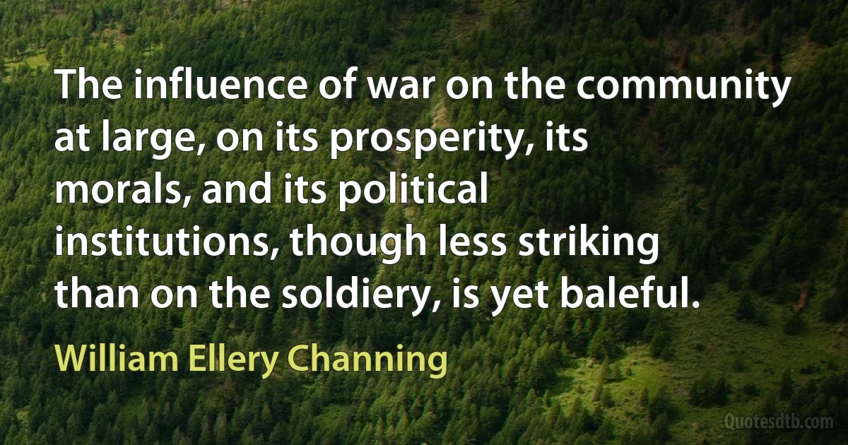 The influence of war on the community at large, on its prosperity, its morals, and its political institutions, though less striking than on the soldiery, is yet baleful. (William Ellery Channing)