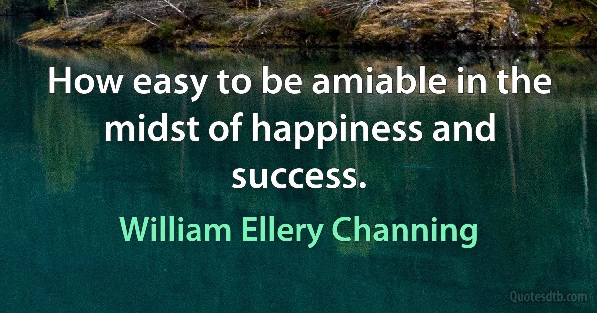 How easy to be amiable in the midst of happiness and success. (William Ellery Channing)