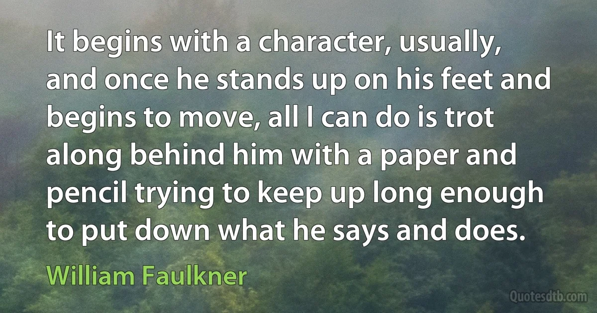 It begins with a character, usually, and once he stands up on his feet and begins to move, all I can do is trot along behind him with a paper and pencil trying to keep up long enough to put down what he says and does. (William Faulkner)