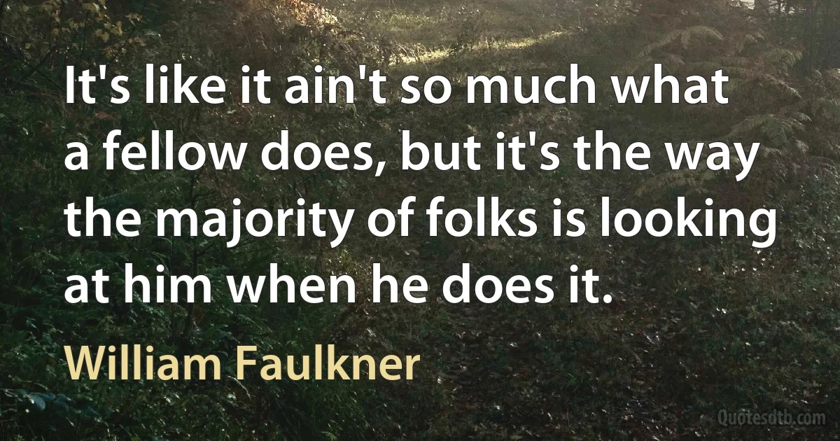 It's like it ain't so much what a fellow does, but it's the way the majority of folks is looking at him when he does it. (William Faulkner)