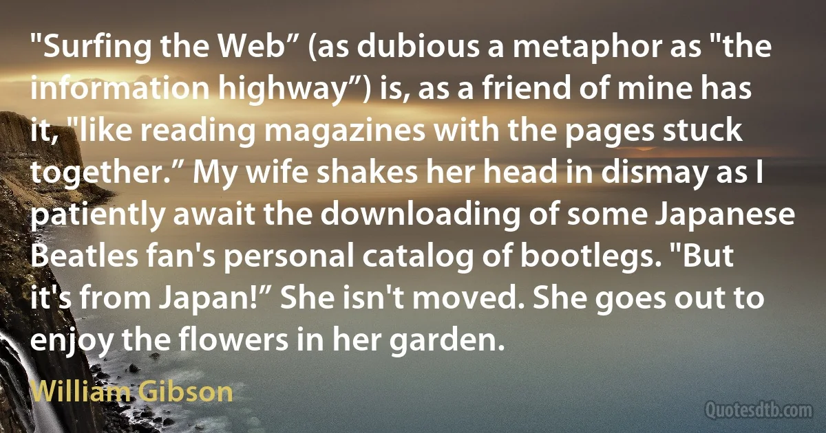 "Surfing the Web” (as dubious a metaphor as "the information highway”) is, as a friend of mine has it, "like reading magazines with the pages stuck together.” My wife shakes her head in dismay as I patiently await the downloading of some Japanese Beatles fan's personal catalog of bootlegs. "But it's from Japan!” She isn't moved. She goes out to enjoy the flowers in her garden. (William Gibson)