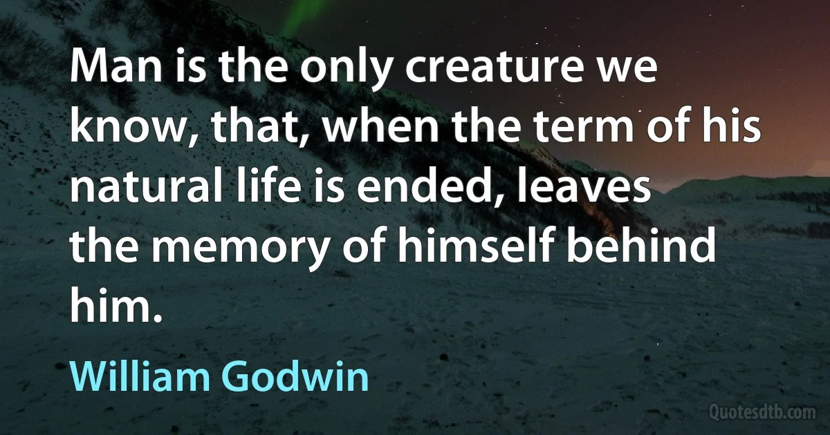 Man is the only creature we know, that, when the term of his natural life is ended, leaves the memory of himself behind him. (William Godwin)