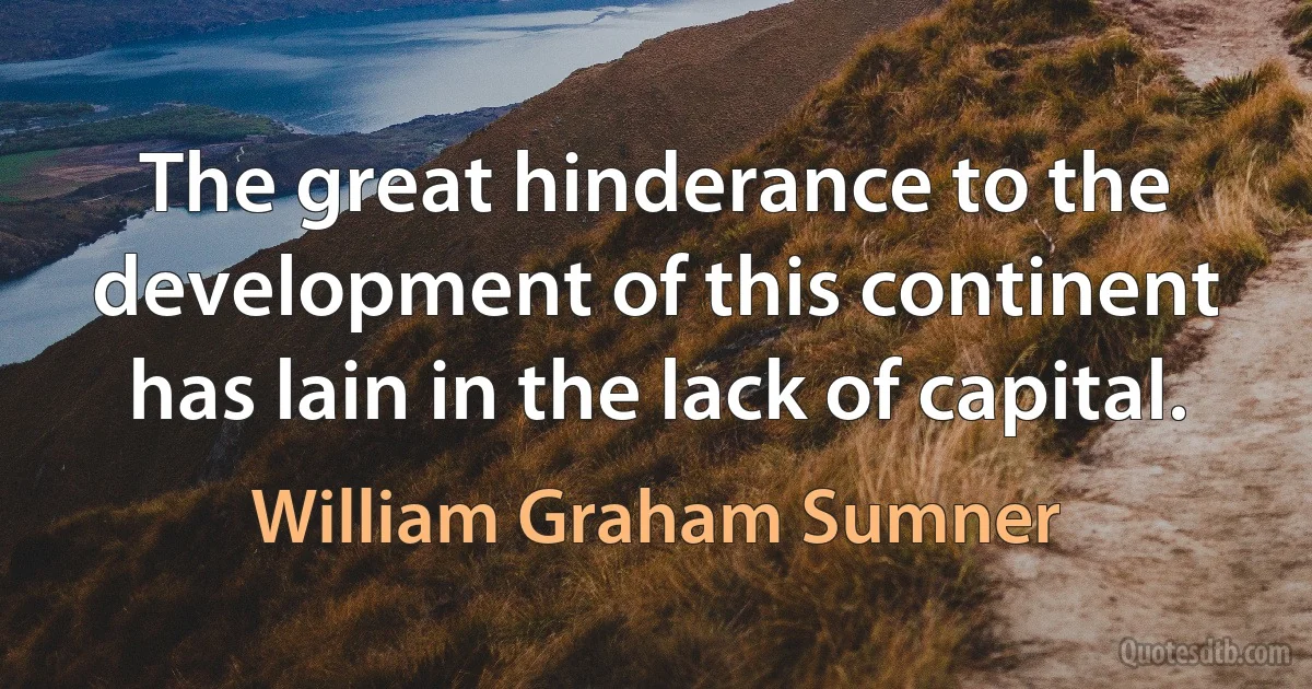 The great hinderance to the development of this continent has lain in the lack of capital. (William Graham Sumner)