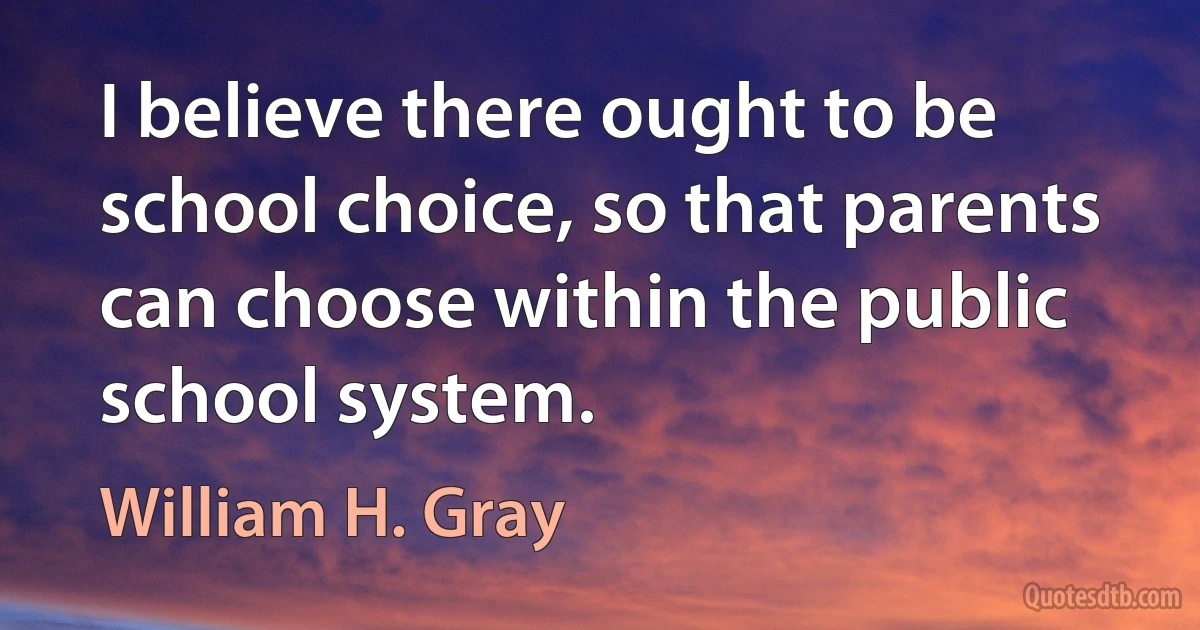 I believe there ought to be school choice, so that parents can choose within the public school system. (William H. Gray)