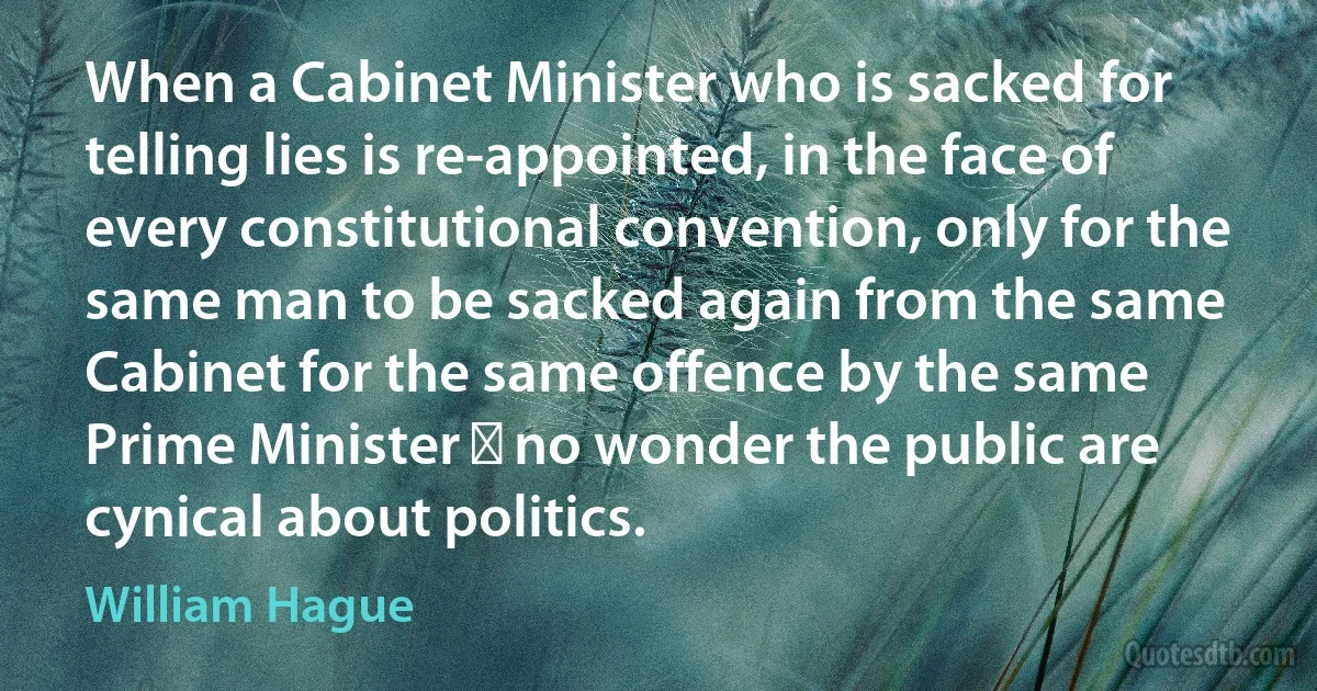 When a Cabinet Minister who is sacked for telling lies is re-appointed, in the face of every constitutional convention, only for the same man to be sacked again from the same Cabinet for the same offence by the same Prime Minister  no wonder the public are cynical about politics. (William Hague)