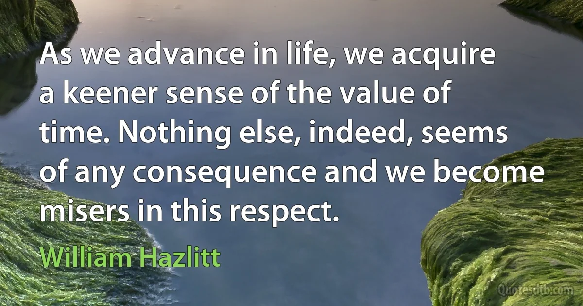 As we advance in life, we acquire a keener sense of the value of time. Nothing else, indeed, seems of any consequence and we become misers in this respect. (William Hazlitt)