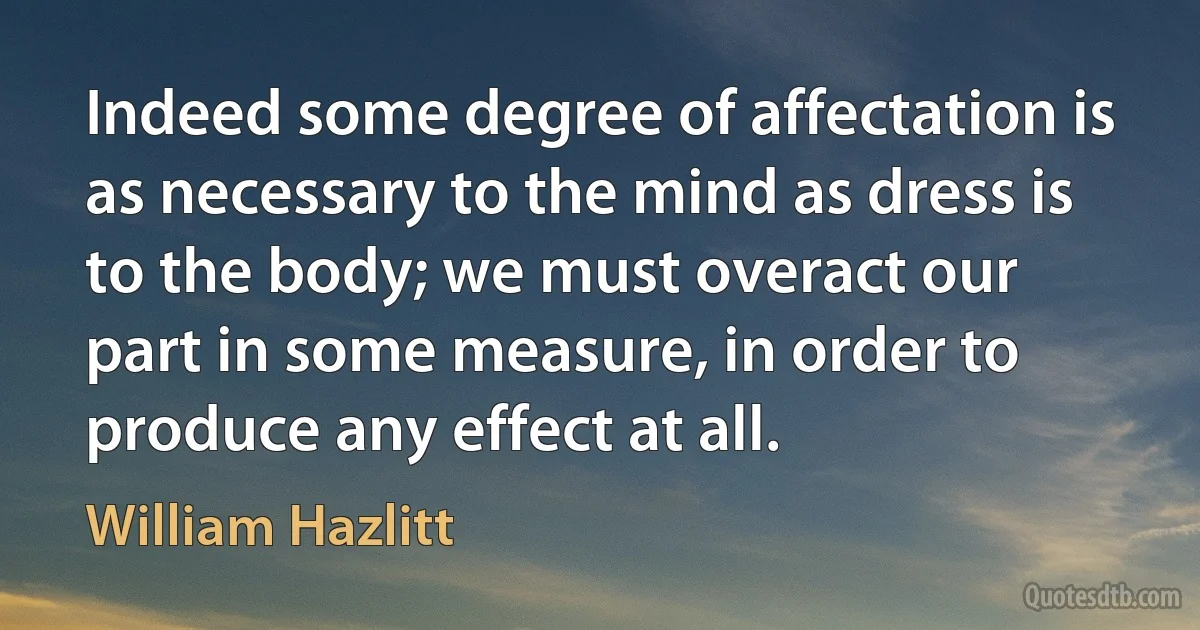 Indeed some degree of affectation is as necessary to the mind as dress is to the body; we must overact our part in some measure, in order to produce any effect at all. (William Hazlitt)