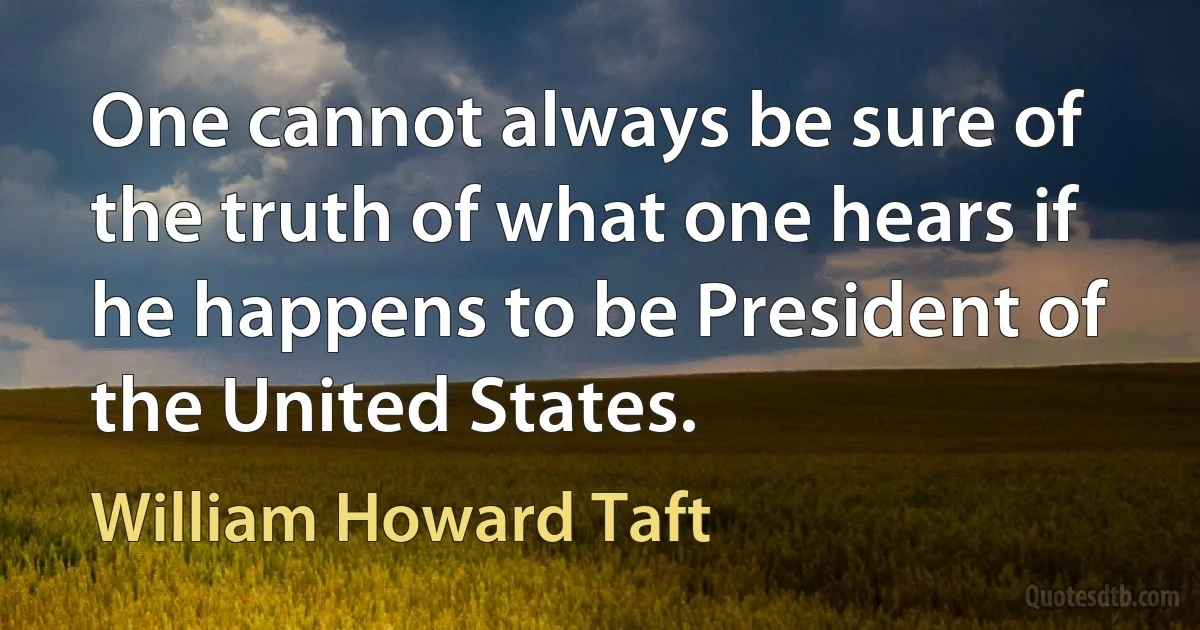 One cannot always be sure of the truth of what one hears if he happens to be President of the United States. (William Howard Taft)