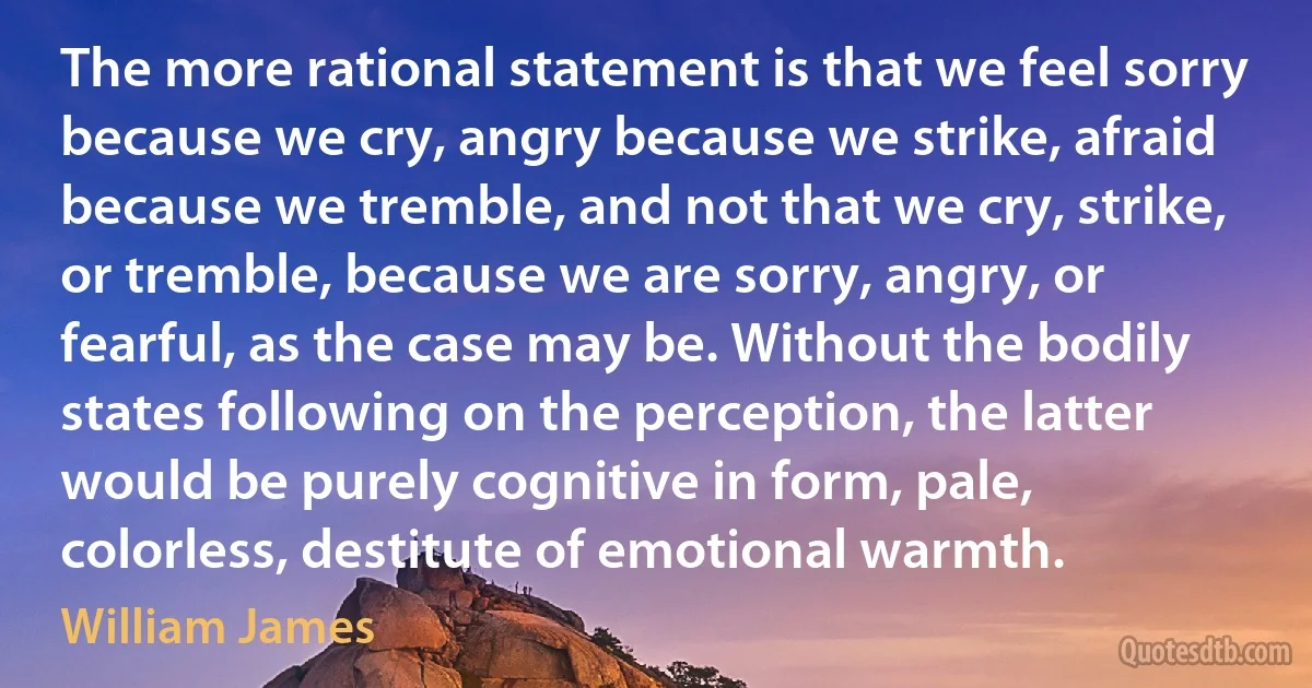 The more rational statement is that we feel sorry because we cry, angry because we strike, afraid because we tremble, and not that we cry, strike, or tremble, because we are sorry, angry, or fearful, as the case may be. Without the bodily states following on the perception, the latter would be purely cognitive in form, pale, colorless, destitute of emotional warmth. (William James)