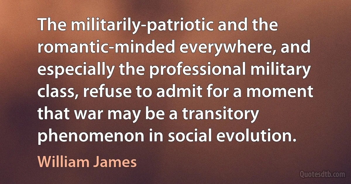 The militarily-patriotic and the romantic-minded everywhere, and especially the professional military class, refuse to admit for a moment that war may be a transitory phenomenon in social evolution. (William James)