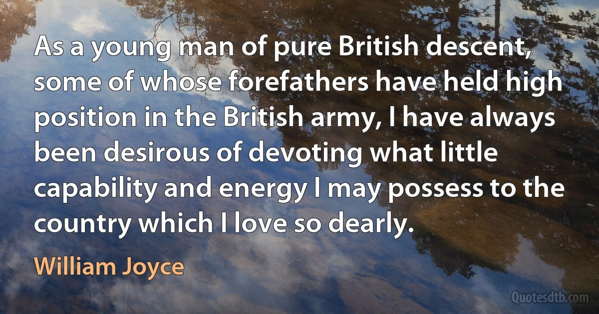 As a young man of pure British descent, some of whose forefathers have held high position in the British army, I have always been desirous of devoting what little capability and energy I may possess to the country which I love so dearly. (William Joyce)