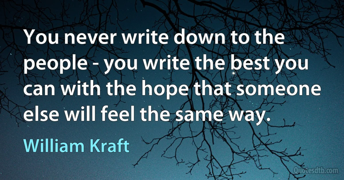 You never write down to the people - you write the best you can with the hope that someone else will feel the same way. (William Kraft)