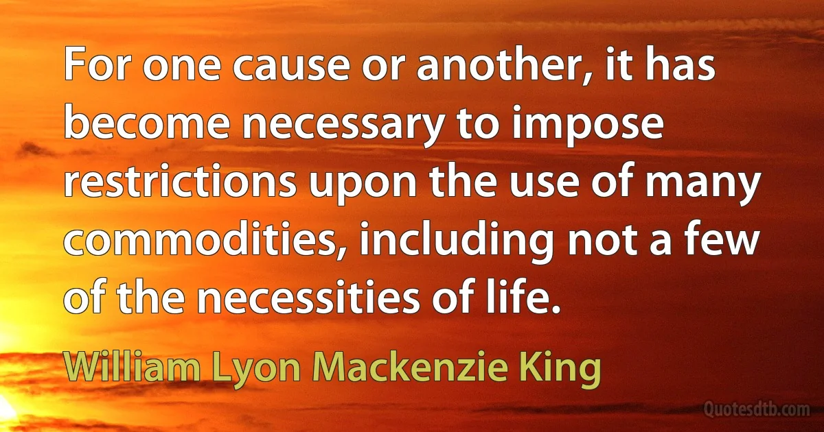 For one cause or another, it has become necessary to impose restrictions upon the use of many commodities, including not a few of the necessities of life. (William Lyon Mackenzie King)