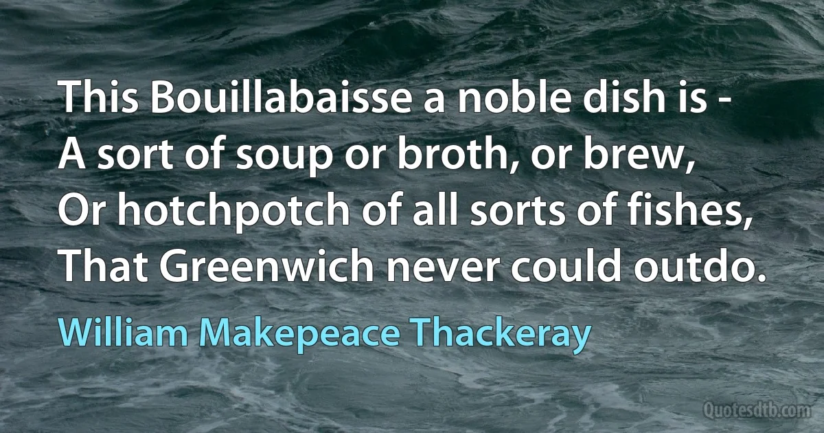 This Bouillabaisse a noble dish is -
A sort of soup or broth, or brew,
Or hotchpotch of all sorts of fishes,
That Greenwich never could outdo. (William Makepeace Thackeray)