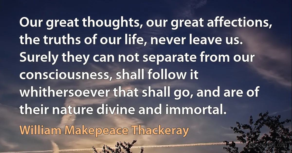 Our great thoughts, our great affections, the truths of our life, never leave us. Surely they can not separate from our consciousness, shall follow it whithersoever that shall go, and are of their nature divine and immortal. (William Makepeace Thackeray)