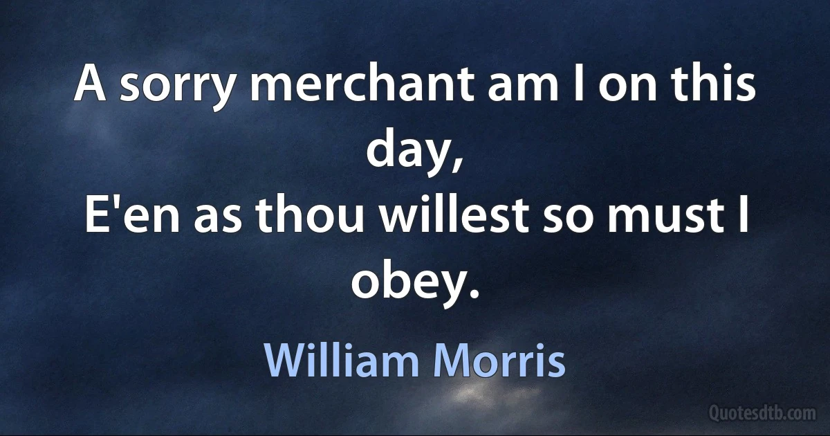 A sorry merchant am I on this day,
E'en as thou willest so must I obey. (William Morris)