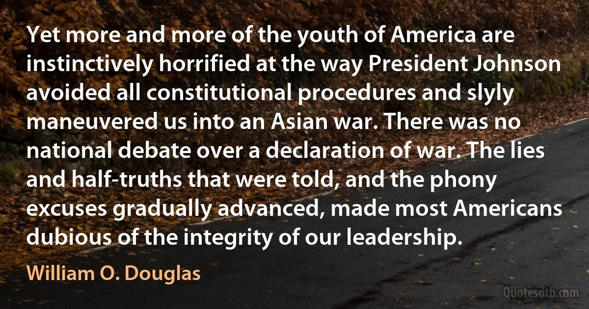 Yet more and more of the youth of America are instinctively horrified at the way President Johnson avoided all constitutional procedures and slyly maneuvered us into an Asian war. There was no national debate over a declaration of war. The lies and half-truths that were told, and the phony excuses gradually advanced, made most Americans dubious of the integrity of our leadership. (William O. Douglas)