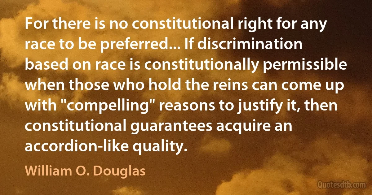 For there is no constitutional right for any race to be preferred... If discrimination based on race is constitutionally permissible when those who hold the reins can come up with "compelling" reasons to justify it, then constitutional guarantees acquire an accordion-like quality. (William O. Douglas)