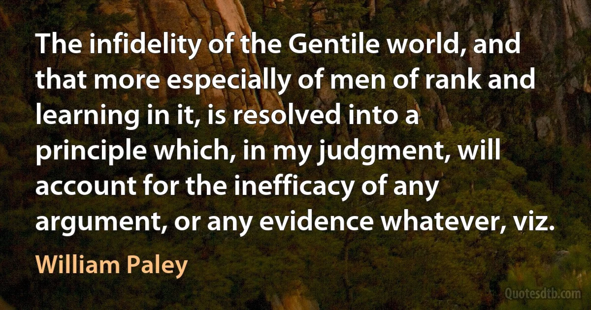 The infidelity of the Gentile world, and that more especially of men of rank and learning in it, is resolved into a principle which, in my judgment, will account for the inefficacy of any argument, or any evidence whatever, viz. (William Paley)