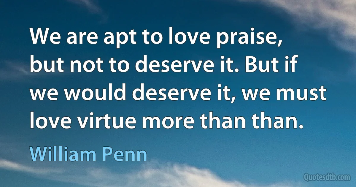 We are apt to love praise, but not to deserve it. But if we would deserve it, we must love virtue more than than. (William Penn)