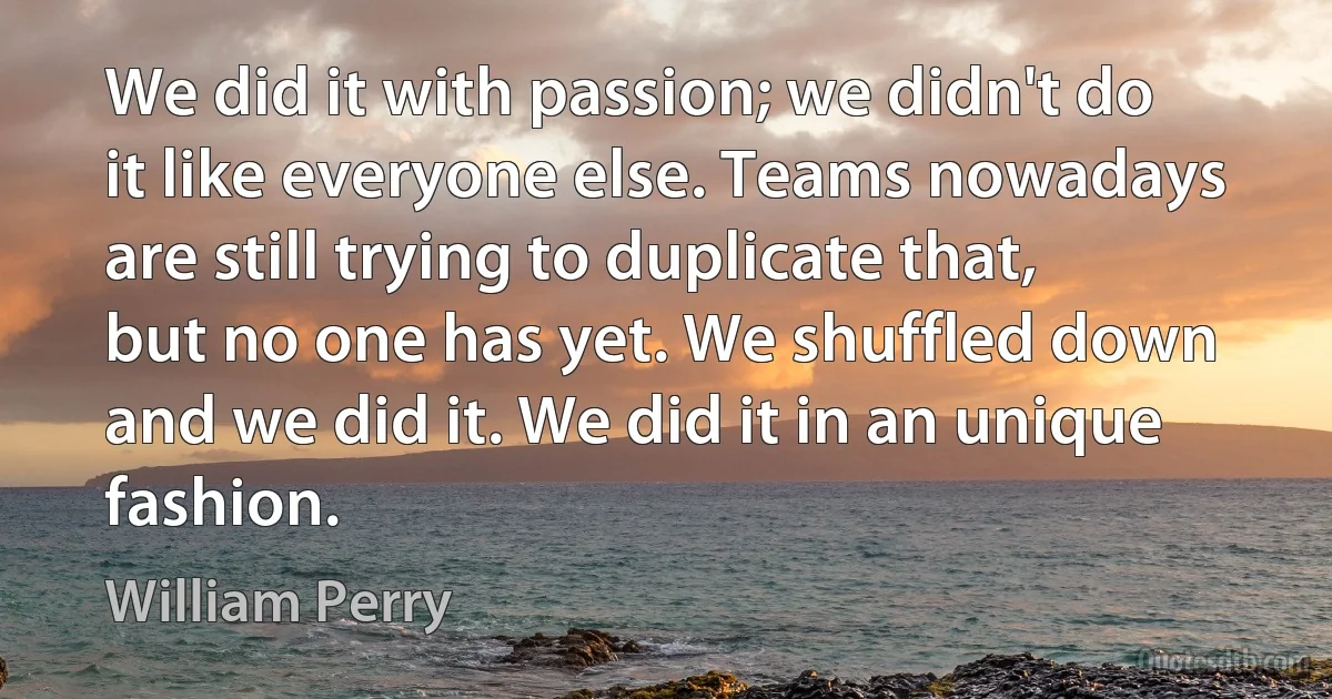 We did it with passion; we didn't do it like everyone else. Teams nowadays are still trying to duplicate that, but no one has yet. We shuffled down and we did it. We did it in an unique fashion. (William Perry)