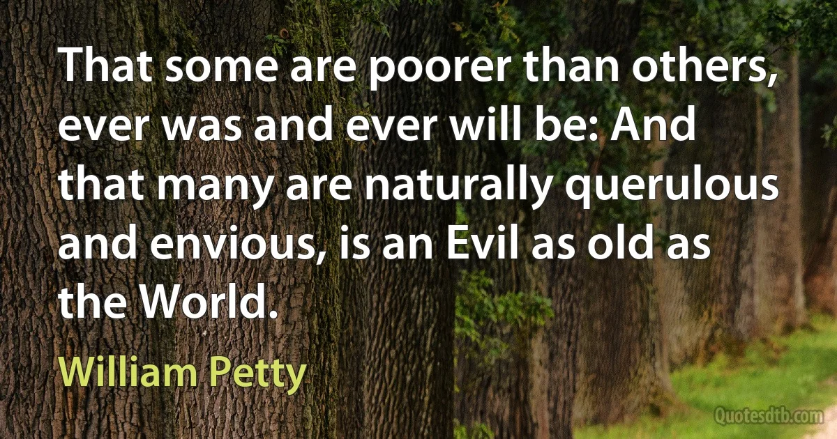 That some are poorer than others, ever was and ever will be: And that many are naturally querulous and envious, is an Evil as old as the World. (William Petty)