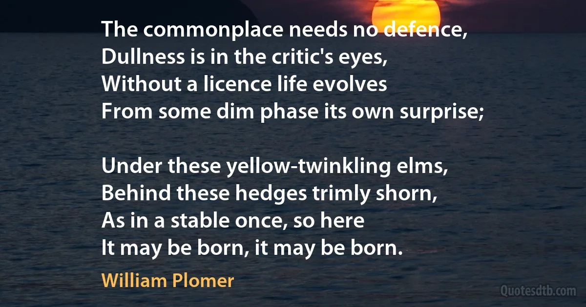 The commonplace needs no defence,
Dullness is in the critic's eyes,
Without a licence life evolves
From some dim phase its own surprise;

Under these yellow-twinkling elms,
Behind these hedges trimly shorn,
As in a stable once, so here
It may be born, it may be born. (William Plomer)