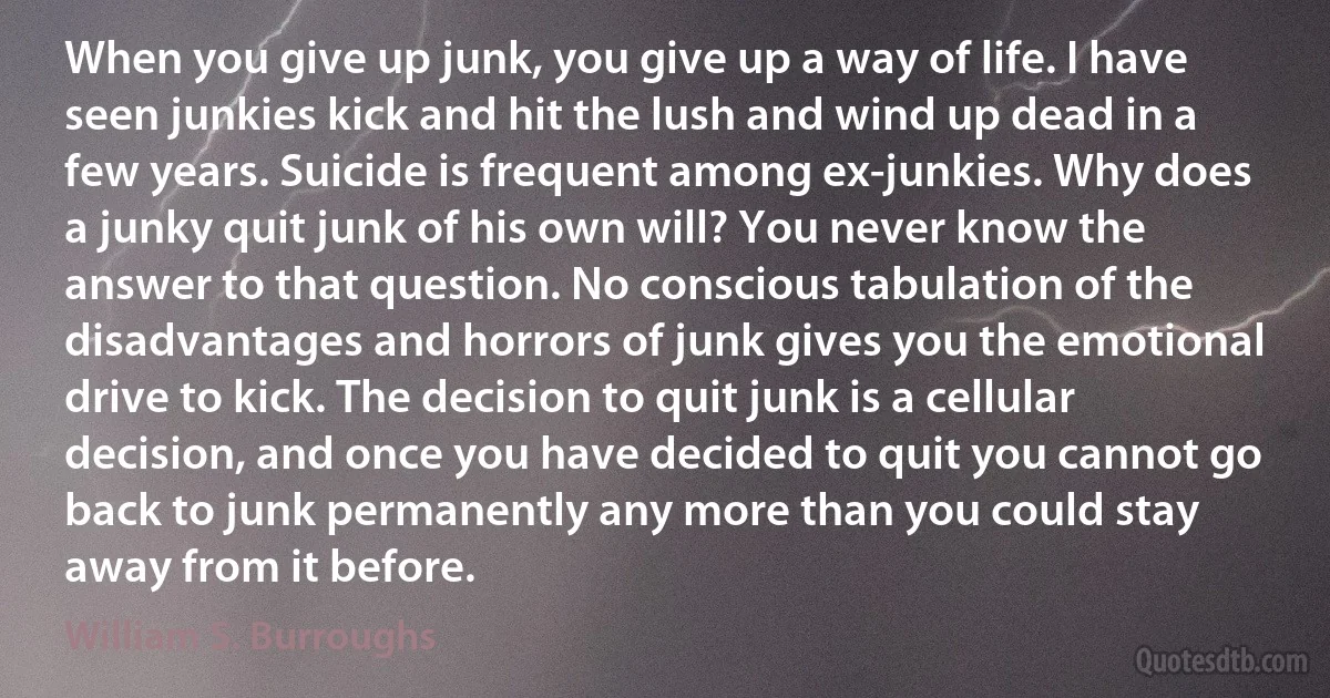 When you give up junk, you give up a way of life. I have seen junkies kick and hit the lush and wind up dead in a few years. Suicide is frequent among ex-junkies. Why does a junky quit junk of his own will? You never know the answer to that question. No conscious tabulation of the disadvantages and horrors of junk gives you the emotional drive to kick. The decision to quit junk is a cellular decision, and once you have decided to quit you cannot go back to junk permanently any more than you could stay away from it before. (William S. Burroughs)