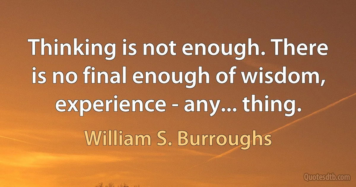 Thinking is not enough. There is no final enough of wisdom, experience - any... thing. (William S. Burroughs)