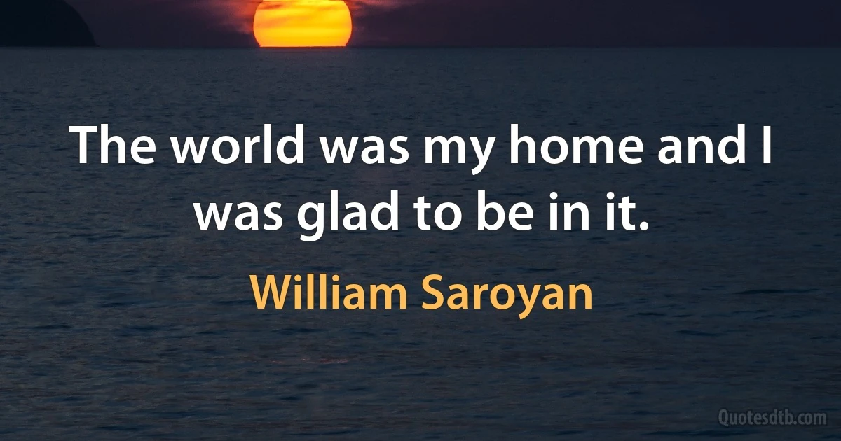 The world was my home and I was glad to be in it. (William Saroyan)