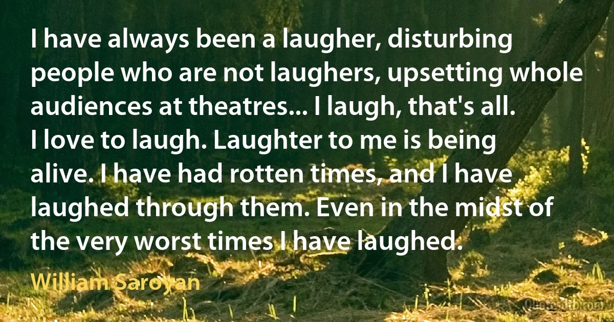 I have always been a laugher, disturbing people who are not laughers, upsetting whole audiences at theatres... I laugh, that's all. I love to laugh. Laughter to me is being alive. I have had rotten times, and I have laughed through them. Even in the midst of the very worst times I have laughed. (William Saroyan)