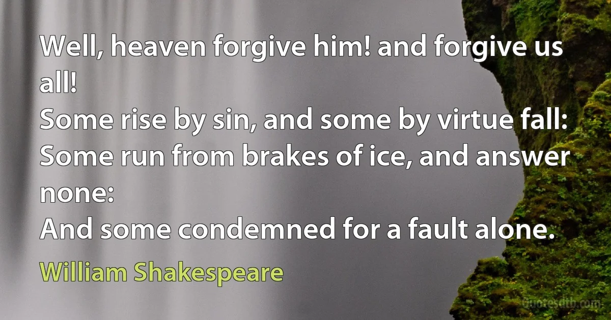 Well, heaven forgive him! and forgive us all!
Some rise by sin, and some by virtue fall:
Some run from brakes of ice, and answer none:
And some condemned for a fault alone. (William Shakespeare)