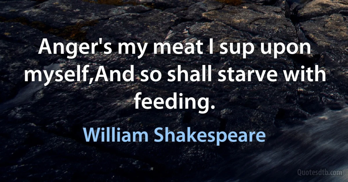 Anger's my meat I sup upon myself,And so shall starve with feeding. (William Shakespeare)