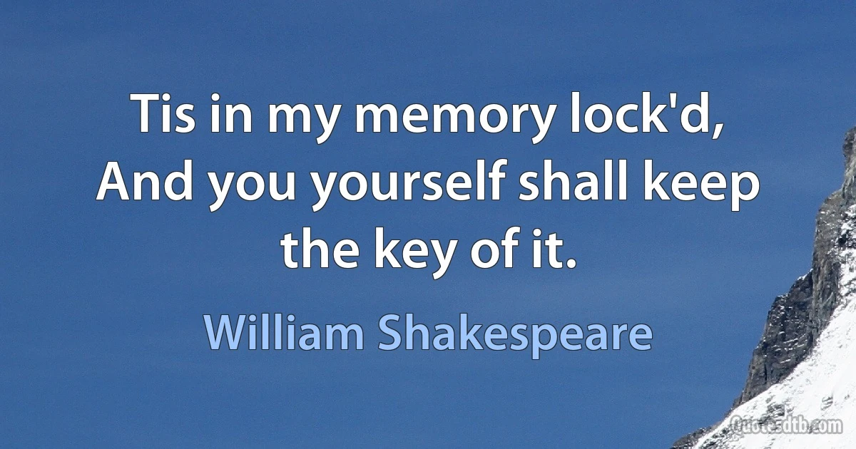 Tis in my memory lock'd,
And you yourself shall keep the key of it. (William Shakespeare)