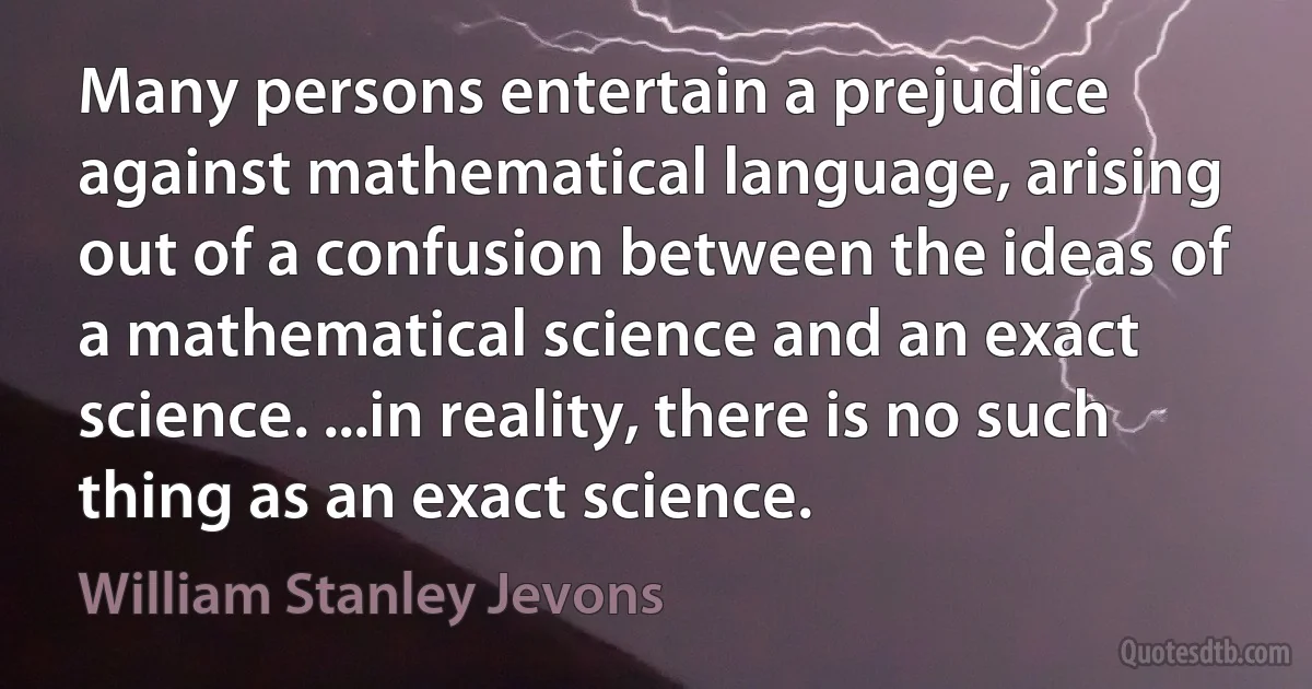 Many persons entertain a prejudice against mathematical language, arising out of a confusion between the ideas of a mathematical science and an exact science. ...in reality, there is no such thing as an exact science. (William Stanley Jevons)