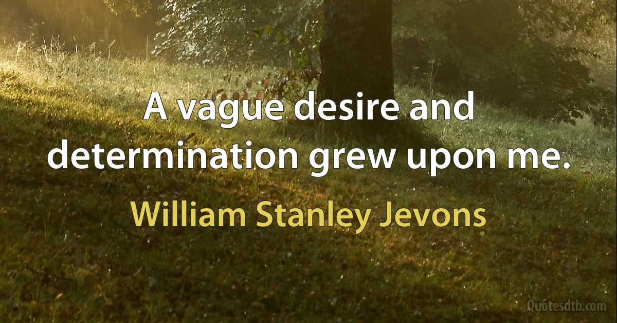 A vague desire and determination grew upon me. (William Stanley Jevons)