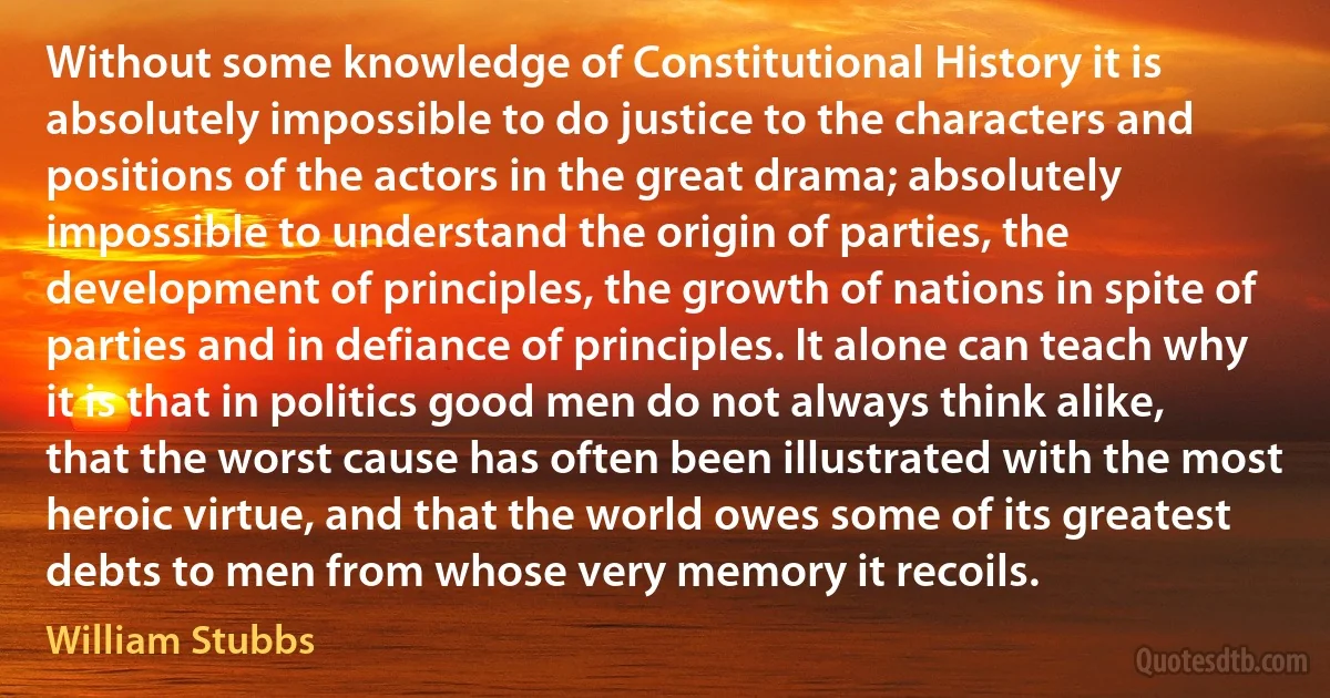 Without some knowledge of Constitutional History it is absolutely impossible to do justice to the characters and positions of the actors in the great drama; absolutely impossible to understand the origin of parties, the development of principles, the growth of nations in spite of parties and in defiance of principles. It alone can teach why it is that in politics good men do not always think alike, that the worst cause has often been illustrated with the most heroic virtue, and that the world owes some of its greatest debts to men from whose very memory it recoils. (William Stubbs)