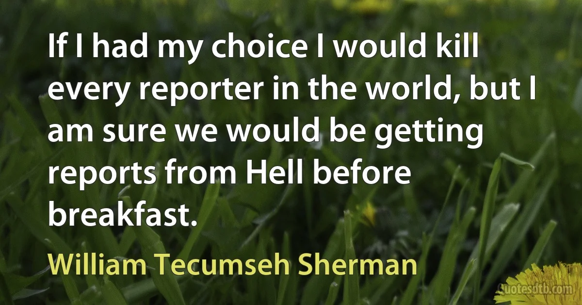 If I had my choice I would kill every reporter in the world, but I am sure we would be getting reports from Hell before breakfast. (William Tecumseh Sherman)