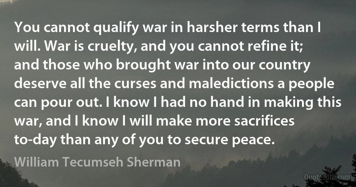 You cannot qualify war in harsher terms than I will. War is cruelty, and you cannot refine it; and those who brought war into our country deserve all the curses and maledictions a people can pour out. I know I had no hand in making this war, and I know I will make more sacrifices to-day than any of you to secure peace. (William Tecumseh Sherman)