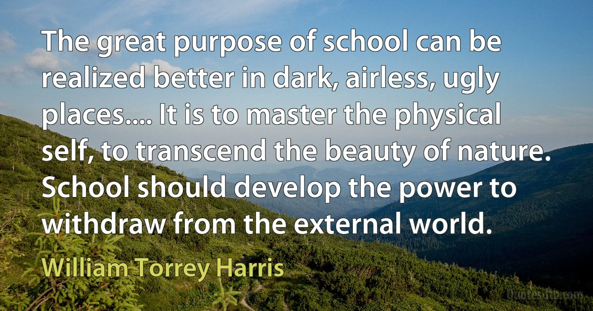 The great purpose of school can be realized better in dark, airless, ugly places.... It is to master the physical self, to transcend the beauty of nature. School should develop the power to withdraw from the external world. (William Torrey Harris)