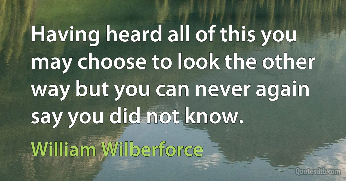 Having heard all of this you may choose to look the other way but you can never again say you did not know. (William Wilberforce)