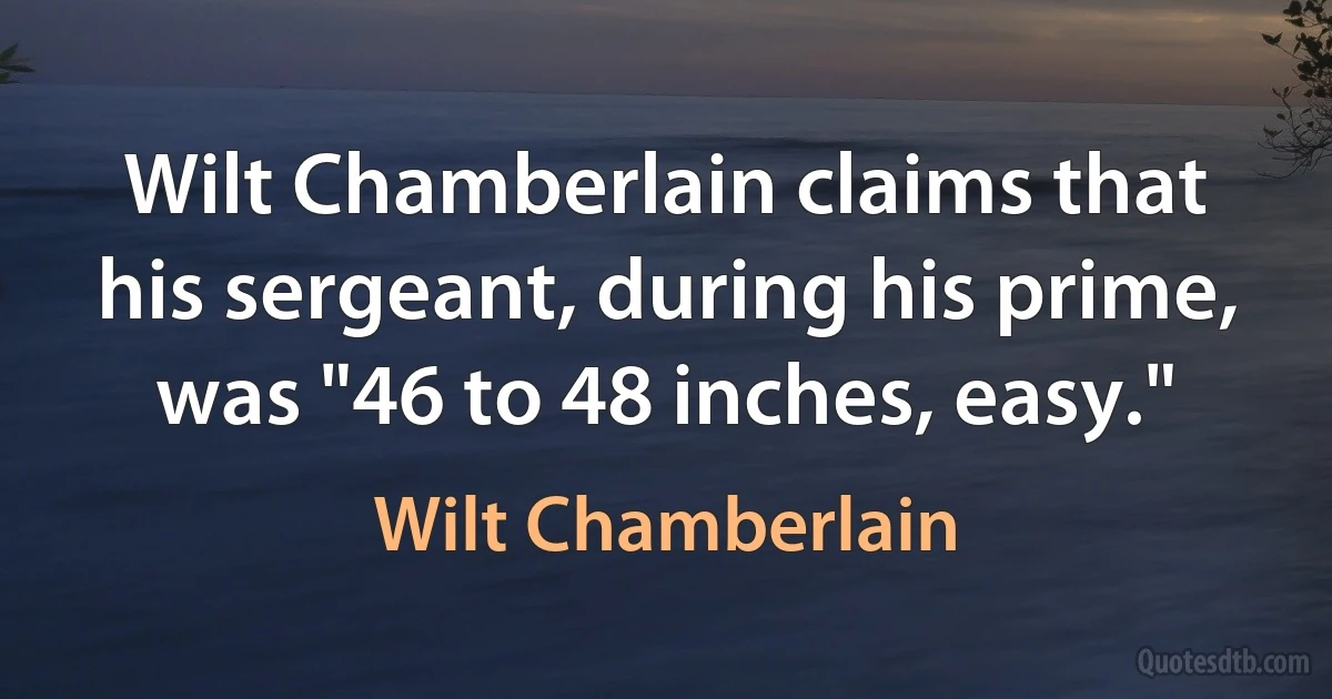 Wilt Chamberlain claims that his sergeant, during his prime, was "46 to 48 inches, easy." (Wilt Chamberlain)